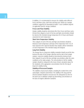 In addition, it is recommended to measure the stability under different
freeze and thaw cycles, both short and long term. Below are example
conditions suggested for bioanalytical studies3. Exact conditions depend
on application-specific storage conditions.
Freeze and Thaw Stability
Analyte stability should be determined after three freeze and thaw cycles.
At least three aliquots at each of the low and high concentrations should
be stored at the intended storage temperature for 24 hours and thawed
unassisted at room temperature.
Short-Term Temperature Stability
Three aliquots of each of the low and high concentrations should be
thawed at room temperature and kept at this temperature from 4 to 24
hours (based on the expected duration that samples will be maintained
at room temperature in the intended study) and analyzed.
Long-Term Stability
The storage time in a long-term stability evaluation should exceed the time
between the date of first sample collection and the date of last sample
analysis. Long-term stability should be determined by storing at least
three aliquots of each of the low and high concentrations under the same
conditions as the study samples. The concentrations of all the stability
samples should be compared to the mean of back-calculated values for
the standards at the appropriate concentrations from the first day of
long-term stability testing.
Stability of Processed Samples
The stabilities of processed samples, including the resident time in the
autosampler, should be determined. The stability of the drug and the
internal standard should be assessed over the anticipated run time for
the batch size in validation samples by determining concentrations on
the basis of original calibration standards.
28
3
 