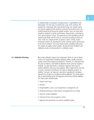 31
A validation plan is developed, including owners, responsibilities and
deliverables. The first step is to define the scope of the method. This
includes the compounds with concentration range, the sample matrix,
the specific equipment that should be used and the location where the
method should be performed for sample analysis. Once we know what
should be analyzed we define performance characteristics, performance
tests and acceptance criteria. Test protocols are then developed with all
experimental details and the tests are executed according to protocols.
Tests results are compared with acceptance criteria. Finally, routine
method procedures are developed to verify continual system performance
at the time of analysis. Tests may include system suitability testing and
the analysis of quality control samples. All experimental conditions and
validation results are documented in a validation report.
Successful validation requires the cooperative efforts of several depart-
ments of an organization including regulatory affairs, quality assurance,
quality control and analytical development. Therefore, it is important that
the process follows a well-defined validation master plan for analytical
methods. The plan documents a company’s approach and steps for
method validation and serves two purposes. When implemented correctly,
it ensures consistent and efficient execution of validation projects. In
addition, it answers an inspector’s questions regarding the company’s
approach for all aspects of analytical method validation. The master plan is
also an ideal training tool for all employees affected by method validation.
The master plan should include:
1. Purpose and scope
2. Glossary
3. Responsibilities, such as user departments, management, QA
4. Method performance characteristics and approaches for testing
5. Steps for method validation
6. Selection of tests and acceptance criteria
7. Approach and parameters for system suitability testing
4
4.2 Validation Planning
 
