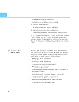 4
8. Modification and revalidation of methods
9. Verification of compendial and standard methods
10. Transfer of analytical methods
11. List of required Standard Operating Procedures
12. Approval process, documentation and archiving
13. Templates for project plans, test protocols and validation reports
For each individual validation project a project plan should be developed.
It outlines what is to be done in order to get a specific method or
procedure validated. This plan should be derived from the master plan.
The plan should include a time table with specific tasks, deliverables and
owners.
The scope of the method and its validation criteria should be defined
early in the process. Defining a scope is a cooperative effort of several
departments including business development, analytical development,
quality control and quality assurance. Questions include:
What samples should be analyzed?
What analytes should be measured?
What are the expected concentration levels?
What are the sample matrices?
Are there interfering substances expected, and, if so, should they be
detected and quantified?
Are there any specific legislative or regulatory requirements?
Should information be qualitative or quantitative?
What are the required detection and quantitation limits?
What is the expected concentration range?
32
4.3 Scope and Method
Specifications
 
