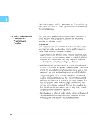 For contract analyses a method`s performance specifications and accep-
tance criteria are subject to a formal agreement between the client and
the contract laboratory.
Once tests and acceptance criteria have been defined, experiments for
testing should be thoroughly prepared, executed and documented
according to a validation protocol.
Preparation
Good preparation work is important for efficient experiment execution.
Most important are the use of qualified material, qualified equipment,
trained people and well documented procedures.
Any chemicals used to determine critical validation parameters, such
as reagents and reference standards, should be available in sufficient
quantities, accurately identified, sufficiently stable and checked for
exact composition and purity according to specifications.
Any other materials and consumables, for example, chromatographic
columns, should be new and qualified to meet the column’s performance
criteria. This ensures that one set of consumables can be used for most
experiments and avoid unpleasant surprises during method validation.
Analytical equipment should be clearly defined, well characterized,
qualified or calibrated to make sure that it meets the functional and
performance specifications as required by the analytical method. The
selected equipment should have average performance rather than
selecting best performing equipment. Otherwise there may be prob-
lems with intermediate precision and reproducibility studies to meet
acceptance criteria with different equipment.
Operators should be sufficiently familiar with the technique and equipment.
This will allow them to identify and diagnose unforeseen problems
more easily and to run the entire process more efficiently.
36
4
4.5 Testing for Performance
Characteristics:
Preparation and
Execution
 