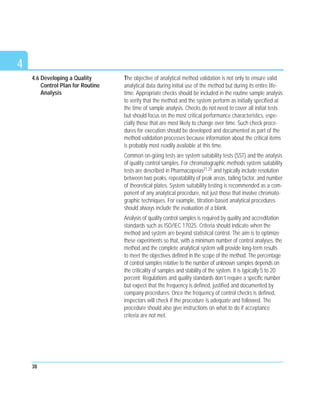 4.6 Developing a Quality
Control Plan for Routine
Analysis
The objective of analytical method validation is not only to ensure valid
analytical data during initial use of the method but during its entire life-
time. Appropriate checks should be included in the routine sample analysis
to verify that the method and the system perform as initially specified at
the time of sample analysis. Checks do not need to cover all initial tests
but should focus on the most critical performance characteristics, espe-
cially those that are most likely to change over time. Such check proce-
dures for execution should be developed and documented as part of the
method validation processes because information about the critical items
is probably most readily available at this time.
Common on-going tests are system suitability tests (SST) and the analysis
of quality control samples. For chromatographic methods system suitability
tests are described in Pharmacopeias21,25 and typically include resolution
between two peaks, repeatability of peak areas, tailing factor, and number
of theoretical plates. System suitability testing is recommended as a com-
ponent of any analytical procedure, not just those that involve chromato-
graphic techniques. For example, titration-based analytical procedures
should always include the evaluation of a blank.
Analysis of quality control samples is required by quality and accreditation
standards such as ISO/IEC 17025. Criteria should indicate when the
method and system are beyond statistical control. The aim is to optimize
these experiments so that, with a minimum number of control analyses, the
method and the complete analytical system will provide long-term results
to meet the objectives defined in the scope of the method. The percentage
of control samples relative to the number of unknown samples depends on
the criticality of samples and stability of the system. It is typically 5 to 20
percent. Regulations and quality standards don’t require a specific number
but expect that the frequency is defined, justified and documented by
company procedures. Once the frequency of control checks is defined,
inspectors will check if the procedure is adequate and followed. The
procedure should also give instructions on what to do if acceptance
criteria are not met.
38
4
 