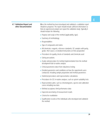 39
Once the method has been developed and validated, a validation report
should be prepared. The report should include sufficient information so
that an experienced analyst can repeat the validation study. Typically it
should include the following:
Purpose and scope of the method (applicability, type)
Summary of methodology
Responsibilities
Type of compounds and matrix
All chemicals, reagents, reference standards, QC samples with purity,
grade, their source, or detailed instructions on their preparation
Procedures for quality checks of standards and chemicals used
Safety precautions
A plan and procedure for method implementation from the method
development lab to routine analysis
Critical parameters taken from robustness testing
Detailed parameters and conditions on how the experiments were
conducted, including sample preparation and method parameters
Statistical procedures and representative calculations
Procedures for QC in routine analyses, such as system suitability tests
Representative plots, such as chromatograms, spectra and calibration
curves including raw data
Method acceptance limit performance data
Expected uncertainty of measurement results
Criteria for revalidation
Qualification records of the individuals who developed and validated
the method
4
4.7 Validation Report and
other Documentation
 