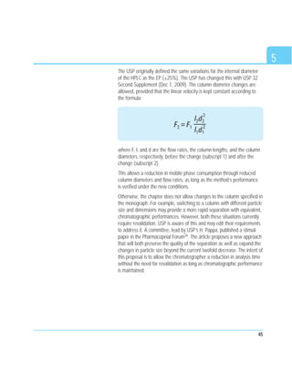 5
45
The USP originally defined the same variations for the internal diameter
of the HPLC as the EP (±25%). The USP has changed this with USP 32
Second Supplement (Dec 1, 2009). The column diameter changes are
allowed, provided that the linear velocity is kept constant according to
the formula:
where F, l, and d are the flow rates, the column lengths, and the column
diameters, respectively, before the change (subscript 1) and after the
change (subscript 2).
This allows a reduction in mobile phase consumption through reduced
column diameters and flow rates, as long as the method’s performance
is verified under the new conditions.
Otherwise, the chapter does not allow changes to the column specified in
the monograph. For example, switching to a column with different particle
size and dimensions may provide a more rapid separation with equivalent,
chromatographic performances. However, both these situations currently
require revalidation. USP is aware of this and may edit their requirements
to address it. A committee, lead by USP’s H. Pappa, published a stimuli
paper in the Pharmacopeial Forum26. The article proposes a new approach
that will both preserve the quality of the separation as well as expand the
changes in particle size beyond the current twofold decrease. The intent of
this proposal is to allow the chromatographer a reduction in analysis time
without the need for revalidation as long as chromatographic performance
is maintained.
F2 = F1
l2d2
2
l1d1
2
 