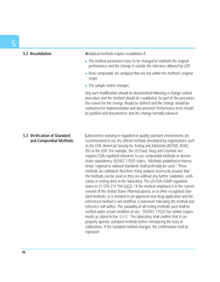 5
Analytical methods require revalidation if:
The method parameters have to be changed to maintain the original
performance and the change is outside the tolerance allowed by USP
New compounds are analyzed that are not within the method’s original
scope
The sample matrix changes.
Any such modification should be documented following a change control
procedure and the method should be revalidated. As part of the procedure
the reason for the change should be defined and the change should be
authorized for implementation and documented. Performance tests should
be justified and documented, and the change formally released.
Laboratories working in regulated or quality standard environments are
recommended to use the official methods developed by organizations such
as the EPA, American Society for Testing and Materials (ASTM), AOAC,
ISO or the USP. For example, the US Food, Drug and Cosmetic Act
requires FDA-regulated industries to use compendial methods or demon-
strate equivalency. ISO/IEC 17025 states: “Methods published in interna-
tional, regional or national standards shall preferably be used.” These
methods are validated; therefore many analysts incorrectly assume that
the methods can be used as they are without any further validation, verifi-
cation or testing done in the laboratory. The US FDA cGMP regulation
states in 21 CFR 211.194 (a)(2); “If the method employed is in the current
revision of the United States Pharmacopoeia, or in other recognized stan-
dard methods, or is detailed in an approved new drug application and the
referenced method is not modified, a statement indicating the method and
reference will suffice. The suitability of all testing methods used shall be
verified under actual condition of use. ”ISO/IEC 17025 has similar require-
ments as stated in Par. 5.4.2: “The laboratory shall confirm that it can
properly operate standard methods before introducing the tests or
calibrations. If the standard method changes, the confirmation shall be
repeated”.
46
5.3 Verification of Standard
and Compendial Methods
5.2 Revalidation
 