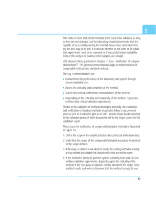 5
47
This makes it clear that official methods don’t need to be validated as long
as they are not changed, but the laboratory should demonstrate that it is
capable of successfully running the method. Issues arise when determin-
ing the best way to do this. It is unclear whether or not some or all valida-
tion experiments need to be repeated, or if successful system suitability
tests or the analysis of quality control samples are enough.
USP answers these questions in Chapter <1226>: Verification of compen-
dial methods12. The given recommendations apply to implementation of
compendial methods and standard methods.
The key recommendations are:
Demonstrate the performance of the laboratory and system through
system suitability tests
Assess the criticality and complexity of the method
Select most critical performance characteristics of the method
Depending on the criticality and complexity of the method, repeat one
to three most critical validation experiments.
Similar to the validation of methods developed internally, the evaluation
and verification of standard methods should also follow a documented
process such as a validation plan or an SOP. Results should be documented
in the validation protocol. Both documents will be the major source for the
validation report.
The process for verification of compendial/standard methods is illustrated
in Figure 14.
1. Define the scope of the analytical tests to be carried out in the laboratory.
2. Verify that the scope of the compendial/standard procedure is identical
to the scope defined.
3. If the scope as defined is not identical, modify the existing method or develop
a new method and validate for characteristics that are not the same.
4. If the method is identical, perform system suitability tests and run one
to three validation experiments, depending upon the criticality of the
method. If the tests pass acceptance criteria, document the scope, tests,
and test results and write a statement that the method is ready for use.
 