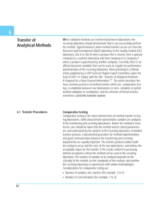 Transfer of
Analytical Methods
When validated methods are transferred between laboratories the
receiving laboratory should demonstrate that it can successfully perform
the method. Typical instances when method transfer occurs are from the
Research and Development (R&D) laboratory to the Quality Control (QC)
laboratory, Site A to Site B when a product line is moved, from a sponsor
company to a contract laboratory and from Company X to Company Y
when a product is purchased by another company. Currently, there is no
official document available that can be used as a guide for performance
demonstration of the receiving laboratory. Most promising is a Stimuli
article published by a USP General Chapter Expert Committee under the
lead of USP’s H. Pappa with the title “Transfer of Analytical Methods -
A Proposal for a New General Information”27. The article describes the
most common practices of method transfer which are: comparative test-
ing, co-validation between two laboratories or sites, complete or partial
method validation or revalidation, and the omission of formal transfer,
sometimes called the transfer waiver.
Comparative testing
Comparative testing is the most common form of method transfer in test-
ing laboratories. Well-characterized representative samples are analyzed
in the transferring and receiving laboratories. Before the method is trans-
ferred, care should be taken that the method and its critical parameters
are well understood by the workers in the receiving laboratory. A detailed
transfer protocol, a documented procedure for method implementation,
and good communication between the transferring and receiving
departments are equally important. The transfer protocol outlines both
the testing to occur and the roles of the two laboratories, and defines the
acceptable values for the transfer. If the results conform to previously
defined acceptance criteria the method can be used in the receiving
laboratory. The number of samples to be analyzed depends on the
criticality of the method, on the complexity of the method, and whether
the receiving laboratory is experienced with similar methodologies.
Considerations for comparative testing are:
Number of samples, lots, batches (for example, 2 to 5)
Number of concentrations (for example, 1 to 3)
52
6
6.1 Transfer Procedures
 