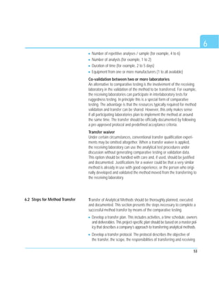 53
Number of repetitive analyses / sample (for example, 4 to 6)
Number of analysts (for example, 1 to 2)
Duration of time (for example, 2 to 5 days)
Equipment from one or more manufacturers (1 to all available)
Co-validation between two or more laboratories
An alternative to comparative testing is the involvement of the receiving
laboratory in the validation of the method to be transferred. For example,
the receiving laboratories can participate in interlaboratory tests for
ruggedness testing. In principle this is a special form of comparative
testing. The advantage is that the resources typically required for method
validation and transfer can be shared. However, this only makes sense
if all participating laboratories plan to implement the method at around
the same time. The transfer should be officially documented by following
a pre-approved protocol and predefined acceptance criteria.
Transfer waiver
Under certain circumstances, conventional transfer qualification experi-
ments may be omitted altogether. When a transfer waiver is applied,
the receiving laboratory can use the analytical test procedures under
discussion without generating comparative testing or validation data.
This option should be handled with care and, if used, should be justified
and documented. Justifications for a waiver could be that a very similar
method is already in use with good experience, or the person who origi-
nally developed and validated the method moved from the transferring to
the receiving laboratory.
Transfer of Analytical Methods should be thoroughly planned, executed
and documented. This section presents the steps necessary to complete a
successful method transfer by means of the comparative testing.
Develop a transfer plan. This includes activities, a time schedule, owners
and deliverables. This project-specific plan should be based on a master pol-
icy that describes a company’s approach to transferring analytical methods.
Develop a transfer protocol. The protocol describes the objective of
the transfer, the scope, the responsibilities of transferring and receiving
6
6.2 Steps for Method Transfer
 