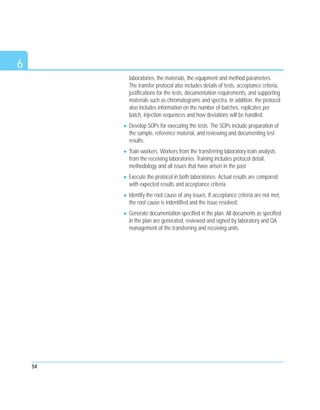 6
laboratories, the materials, the equipment and method parameters.
The transfer protocol also includes details of tests, acceptance criteria,
justifications for the tests, documentation requirements, and supporting
materials such as chromatograms and spectra. In addition, the protocol
also includes information on the number of batches, replicates per
batch, injection sequences and how deviations will be handled.
Develop SOPs for executing the tests. The SOPs include preparation of
the sample, reference material, and reviewing and documenting test
results.
Train workers. Workers from the transferring laboratory train analysts
from the receiving laboratories. Training includes protocol detail,
methodology and all issues that have arisen in the past.
Execute the protocol in both laboratories. Actual results are compared
with expected results and acceptance criteria.
Identify the root cause of any issues. If acceptance criteria are not met,
the root cause is indentified and the issue resolved.
Generate documentation specified in the plan. All documents as specified
in the plan are generated, reviewed and signed by laboratory and QA
management of the transferring and receiving units.
54
 
