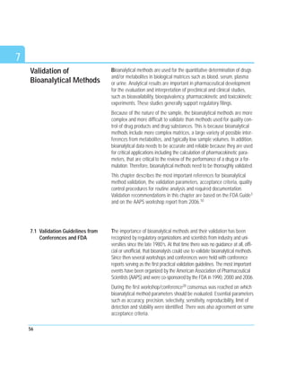 Validation of
Bioanalytical Methods
Bioanalytical methods are used for the quantitative determination of drugs
and/or metabolites in biological matrices such as blood, serum, plasma
or urine. Analytical results are important in pharmaceutical development
for the evaluation and interpretation of preclinical and clinical studies,
such as bioavailability, bioequivalency, pharmacokinetic and toxicokinetic
experiments. These studies generally support regulatory filings.
Because of the nature of the sample, the bioanalytical methods are more
complex and more difficult to validate than methods used for quality con-
trol of drug products and drug substances. This is because bioanalytical
methods include more complex matrices, a large variety of possible inter-
ferences from metabolites, and typically low sample volumes. In addition,
bioanalytical data needs to be accurate and reliable because they are used
for critical applications including the calculation of pharmacokinetic para-
meters, that are critical to the review of the performance of a drug or a for-
mulation. Therefore, bioanalytical methods need to be thoroughly validated.
This chapter describes the most important references for bioanalytical
method validation, the validation parameters, acceptance criteria, quality
control procedures for routine analysis and required documentation.
Validation recommendations in this chapter are based on the FDA Guide3
and on the AAPS workshop report from 2006.10
The importance of bioanalytical methods and their validation has been
recognized by regulatory organizations and scientists from industry and uni-
versities since the late 1980’s. At that time there was no guidance at all, offi-
cial or unofficial, that bioanalysts could use to validate bioanalytical methods.
Since then several workshops and conferences were held with conference
reports serving as the first practical validation guidelines. The most important
events have been organized by the American Association of Pharmaceutical
Scientists (AAPS) and were co-sponsored by the FDA in 1990, 2000 and 2006.
During the first workshop/conference28 consensus was reached on which
bioanalytical method parameters should be evaluated. Essential parameters
such as accuracy, precision, selectivity, sensitivity, reproducibility, limit of
detection and stability were identified. There was also agreement on some
acceptance criteria.
56
7
7.1 Validation Guidelines from
Conferences and FDA
 