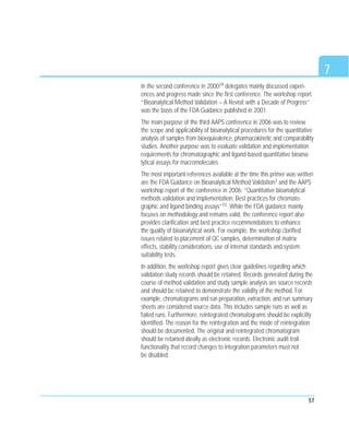 57
In the second conference in 200029 delegates mainly discussed experi-
ences and progress made since the first conference. The workshop report
“Bioanalytical Method Validation – A Revisit with a Decade of Progress”
was the basis of the FDA Guidance published in 2001.
The main purpose of the third AAPS conference in 2006 was to review
the scope and applicability of bioanalytical procedures for the quantitative
analysis of samples from bioequivalence, pharmacokinetic and comparability
studies. Another purpose was to evaluate validation and implementation
requirements for chromatographic and ligand-based quantitative bioana-
lytical assays for macromolecules.
The most important references available at the time this primer was written
are the FDA Guidance on Bioanalytical Method Validation3 and the AAPS
workshop report of the conference in 2006: “Quantitative bioanalytical
methods validation and implementation: Best practices for chromato-
graphic and ligand binding assays”10. While the FDA guidance mainly
focuses on methodology and remains valid, the conference report also
provides clarification and best practice recommendations to enhance
the quality of bioanalytical work. For example, the workshop clarified
issues related to placement of QC samples, determination of matrix
effects, stability considerations, use of internal standards and system
suitability tests.
In addition, the workshop report gives clear guidelines regarding which
validation study records should be retained. Records generated during the
course of method validation and study sample analysis are source records
and should be retained to demonstrate the validity of the method. For
example, chromatograms and run preparation, extraction, and run summary
sheets are considered source data. This includes sample runs as well as
failed runs. Furthermore, reintegrated chromatograms should be explicitly
identified. The reason for the reintegration and the mode of reintegration
should be documented. The original and reintegrated chromatogram
should be retained ideally as electronic records. Electronic audit trail
functionality that record changes to integration parameters must not
be disabled.
7
 