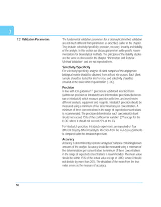 7
The fundamental validation parameters for a bioanalytical method validation
are not much different from parameters as described earlier in the chapter.
They include: selectivity/specificity, precision, recovery, linearity and stability
of the analyte. In this section we discuss parameters with specific recom-
mendations for bioanalytical methods. The principles of the stability studies
are the same as discussed in the chapter “Parameters and Tests for
Method Validation” and are not repeated here.
Selectivity/Specificity
For selectivity/specificity, analysis of blank samples of the appropriate
biological matrix should be obtained from at least six sources. Each blank
sample should be tested for interference, and selectivity should be
ensured at the lower limit of quantitation (LLOQ).
Precision
In line with ICH guidelines4, 5 precision is subdivided into short term
(within-run precision or intrabatch) and intermediate precisions (between-
run or interbatch) which measure precision with time, and may involve
different analysts, equipment and reagents. Intrabatch precision should be
measured using a minimum of five determinations per concentration. A
minimum of three concentrations in the range of expected concentrations
is recommended. The precision determined at each concentration level
should not exceed 15% of the coefficient of variation (CV) except for the
LLOQ, where it should not exceed 20% of the CV.
For interbatch precision, intrabatch experiments are repeated on four
different days by different analysts. Precision from the four-day experiments
is compared with the intrabatch precision.
Accuracy
Accuracy is determined by replicate analysis of samples containing known
amounts of the analyte. Accuracy should be measured using a minimum of
five determinations per concentration. A minimum of three concentrations
in the range of expected concentrations is recommended. The mean value
should be within 15% of the actual value except at LLOQ, where it should
not deviate by more than 20%. The deviation of the mean from the true
value serves as the measure of accuracy.
58
7.2 Validation Parameters
 