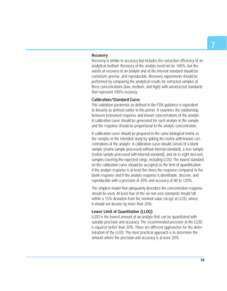 7
59
Recovery
Recovery is similar to accuracy but includes the extraction efficiency of an
analytical method. Recovery of the analyte need not be 100%, but the
extent of recovery of an analyte and of the internal standard should be
consistent, precise, and reproducible. Recovery experiments should be
performed by comparing the analytical results for extracted samples at
three concentrations (low, medium, and high) with unextracted standards
that represent 100% recovery.
Calibration/Standard Curve
This validation parameter as defined in the FDA guidance is equivalent
to linearity as defined earlier in this primer. It examines the relationship
between instrument response and known concentrations of the analyte.
A calibration curve should be generated for each analyte in the sample
and the response should be proportional to the analyte concentration.
A calibration curve should be prepared in the same biological matrix as
the samples in the intended study by spiking the matrix with known con-
centrations of the analyte. A calibration curve should consist of a blank
sample (matrix sample processed without internal standard), a zero sample
(matrix sample processed with internal standard), and six to eight non-zero
samples covering the expected range, including LLOQ. The lowest standard
on the calibration curve should be accepted as the limit of quantification
if the analyte response is at least five times the response compared to the
blank response and if the analyte response is identifiable, discrete, and
reproducible with a precision of 20% and accuracy of 80 to 120%.
The simplest model that adequately describes the concentration response
should be used. At least four of the six non-zero standards should fall
within a 15% deviation from the nominal value except at LLOQ, where
it should not deviate by more than 20%.
Lower Limit of Quantitation (LLOQ)
LLOQ is the lowest amount of an analyte that can be quantitated with
suitable precision and accuracy. The recommended precision at the LLOD
is equal or better than 20%. There are different approaches for the deter-
mination of the LLOQ. The most practical approach is to determine the
amount where the precision and accuracy is at least 20%.
 