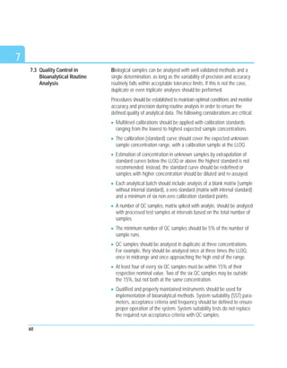 7
Biological samples can be analyzed with well validated methods and a
single determination, as long as the variability of precision and accuracy
routinely falls within acceptable tolerance limits. If this is not the case,
duplicate or even triplicate analyses should be performed.
Procedures should be established to maintain optimal conditions and monitor
accuracy and precision during routine analysis in order to ensure the
defined quality of analytical data. The following considerations are critical:
Multilevel calibrations should be applied with calibration standards
ranging from the lowest to highest expected sample concentrations.
The calibration (standard) curve should cover the expected unknown
sample concentration range, with a calibration sample at the LLOQ.
Estimation of concentration in unknown samples by extrapolation of
standard curves below the LLOQ or above the highest standard is not
recommended. Instead, the standard curve should be redefined or
samples with higher concentration should be diluted and re-assayed.
Each analytical batch should include analysis of a blank matrix (sample
without internal standard), a zero standard (matrix with internal standard)
and a minimum of six non-zero calibration standard points.
A number of QC samples, matrix spiked with analyte, should be analyzed
with processed test samples at intervals based on the total number of
samples.
The minimum number of QC samples should be 5% of the number of
sample runs.
QC samples should be analyzed in duplicate at three concentrations.
For example, they should be analyzed once at three times the LLOQ,
once in midrange and once approaching the high end of the range.
At least four of every six QC samples must be within 15% of their
respective nominal value. Two of the six QC samples may be outside
the 15%, but not both at the same concentration.
Qualified and properly maintained instruments should be used for
implementation of bioanalytical methods. System suitability (SST) para-
meters, acceptance criteria and frequency should be defined to ensure
proper operation of the system. System suitability tests do not replace
the required run acceptance criteria with QC samples.
60
7.3 Quality Control in
Bioanalytical Routine
Analysis
 