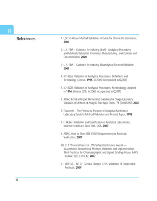 62
R
1. LGC, In-House Method Validation: A Guide for Chemical Laboratories,
2003
2. U.S. FDA – Guidance for Industry (draft): Analytical Procedures
and Methods Validation: Chemistry, Manufacturing, and Controls and
Documentation, 2000
3. U.S. FDA – Guidance for Industry, Bioanalytical Method Validation
2001
4. ICH Q2A, Validation of Analytical Procedures: Definitions and
Terminology, Geneva, 1995, in 2005 incorporated in Q2(R1)
5. ICH Q2B, Validation of Analytical Procedures: Methodology, adopted
in 1996, Geneva Q2B, in 2005 incorporated in Q2(R1)
6. IUPAC Technical Report, Harmonized Guidelines for Single-Laboratory
Validation of Methods of Analysis, Pure Appl. Chem., 74 (5) 835/855, 2002
7. Eurachem – The Fitness for Purpose of Analytical Methods A
Laboratory Guide to Method Validation and Related Topics, 1998
8. L. Huber, Validation and Qualification in Analytical Laboratories,
Informa Healthcare, New York, USA, 2007
9. AOAC, How to Meet ISO 17025 Requirements for Methods
Verification, 2007
10. C. T. Viswanathan et al., Workshop/Conference Report —
Quantitative Bioanalytical Methods Validation and Implementation:
Best Practices for Chromatographic and Ligand Binding Assays. AAPS
Journal; 9(1), E30-E42, 2007
11. USP 32 – NF 27, General Chapter 1225, Validation of Compendial
Methods, 2009
References
 