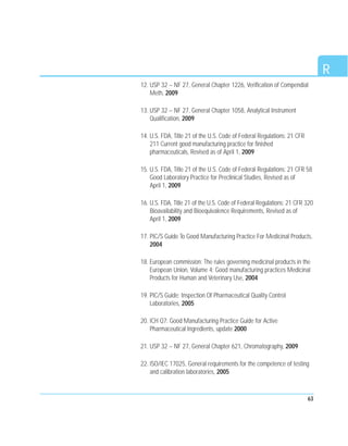 63
R
12. USP 32 – NF 27, General Chapter 1226, Verification of Compendial
Meth, 2009
13. USP 32 – NF 27, General Chapter 1058, Analytical Instrument
Qualification, 2009
14. U.S. FDA, Title 21 of the U.S. Code of Federal Regulations: 21 CFR
211 Current good manufacturing practice for finished
pharmaceuticals, Revised as of April 1, 2009
15. U.S. FDA, Title 21 of the U.S. Code of Federal Regulations: 21 CFR 58
Good Laboratory Practice for Preclinical Studies, Revised as of
April 1, 2009
16. U.S. FDA, Title 21 of the U.S. Code of Federal Regulations: 21 CFR 320
Bioavailability and Bioequivalence Requirements, Revised as of
April 1, 2009
17. PIC/S Guide To Good Manufacturing Practice For Medicinal Products,
2004
18. European commission: The rules governing medicinal products in the
European Union, Volume 4: Good manufacturing practices Medicinal
Products for Human and Veterinary Use, 2004
19. PIC/S Guide: Inspection Of Pharmaceutical Quality Control
Laboratories, 2005
20. ICH Q7: Good Manufacturing Practice Guide for Active
Pharmaceutical Ingredients, update 2000
21. USP 32 – NF 27, General Chapter 621, Chromatography, 2009
22. ISO/IEC 17025, General requirements for the competence of testing
and calibration laboratories, 2005
 