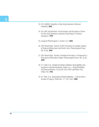 64
R
23. ICH, Q3A(R2): Impurities in New Drug Substances (Revised
Guideline), 2006
24. ICH, Q6A; Specifications: Test Procedures and Acceptance Criteria
for New Drug Substances and New Drug Products: Chemical
Substances, 1999
25. European Pharmacopeia 5, Section 2.2.4, 2004
26. USP Stimuli Paper: Transfer of HPLC Procedures to suitable Columns
of Reduced Dimmensions and Particle Sizes, Pharmacopeial Forum,
Vol. 35 (6), 2009
27. USP Stimuli Paper: Transfer of Analytical Procedures: A Proposal for a
New general Information Chapter, Pharmacopeial Forum, Vol. 35 (6),
2009
28. V. P. Shah et al., Analytical methods validation: Bioavailability, bioe-
quivalence and pharmacokinetic studies. Eur. J. Drug Metabolism
and Pharmacokinetics 16 (4):249–255 (1991) and Pharm. Res.
9:588–592, 1992
29. V.P. Shah, et al., Bioanalytical Method Validation – a Revisit with a
Decade of Progress. Pharm.Res. 17; 1551-1667, 2000
 