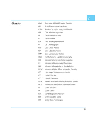 65
AOAC Association of Official Analytical Chemists
API Active Pharmaceutical Ingredients
ASTM American Society for Testing and Materials
CFR Code of Federal Regulations
EP European Pharmacopeia
EU European Union
FDA Food and Drug Administration
GC Gas Chromatography
GCP Good Clinical Practice
GLP Good Laboratory Practice
GMP Good Manufacturing Practice
HPLC High Performance Liquid Chromatography
ICH International Conference for Harmonization
IEC International Electrotechnical Commission
ISO International Organization for Standardization
IUPAC International Union of Pure and Applied Chemistry
LGC Laboratory of the Government Chemist
LOD Limit of Detection
LOQ Limit of Quantitation
NATA National Association of Testing Authorities, Australia
PIC/S Pharmaceutical Inspection Cooperation Scheme
QA Quality Assurance
QC Quality Control
SOP Standard Operating Procedure
SST System Suitability Testing
USP United States Pharmacopeia
G
Glossary
 