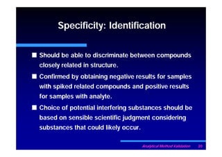 Specificity: Identification


Should be able to discriminate between compounds
closely related in structure.
Confirmed by obtaining negative results for samples
with spiked related compounds and positive results
for samples with analyte.
Choice of potential interfering substances should be
based on sensible scientific judgment considering
substances that could likely occur.

                                      Analytical Method Validation   20
 