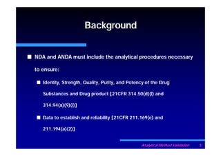 Background


NDA and ANDA must include the analytical procedures necessary

to ensure:

   Identity, Strength, Quality, Purity, and Potency of the Drug

   Substances and Drug product [21CFR 314.50(d)(l) and

   314.94(a)(9)(i)]

   Data to establish and reliability [21CFR 211.169(e) and

   211.194(a)(2)]


                                                 Analytical Method Validation   3
 