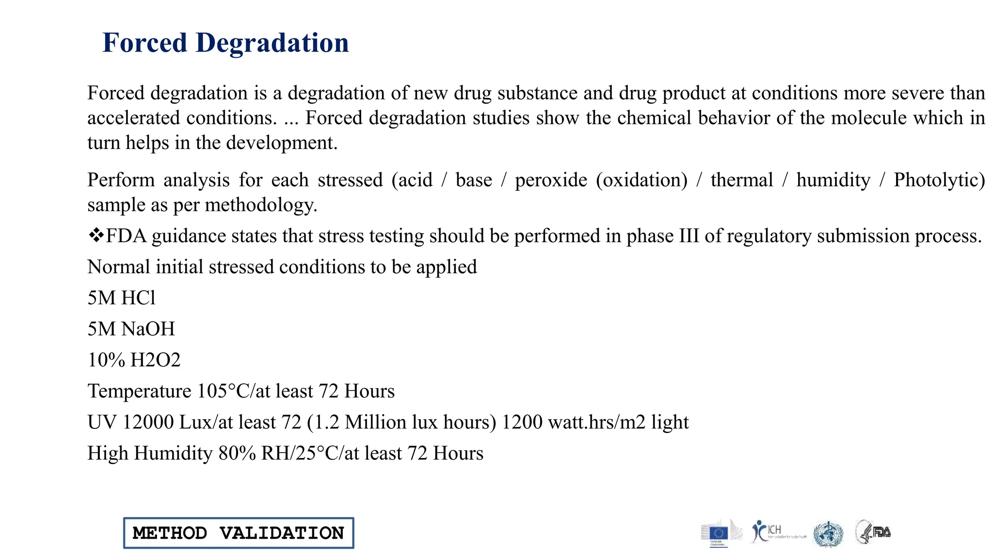 METHOD VALIDATION
Forced Degradation
Forced degradation is a degradation of new drug substance and drug product at conditions more severe than
accelerated conditions. ... Forced degradation studies show the chemical behavior of the molecule which in
turn helps in the development.
Perform analysis for each stressed (acid / base / peroxide (oxidation) / thermal / humidity / Photolytic)
sample as per methodology.
FDA guidance states that stress testing should be performed in phase III of regulatory submission process.
Normal initial stressed conditions to be applied
5M HCl
5M NaOH
10% H2O2
Temperature 105°C/at least 72 Hours
UV 12000 Lux/at least 72 (1.2 Million lux hours) 1200 watt.hrs/m2 light
High Humidity 80% RH/25°C/at least 72 Hours
 