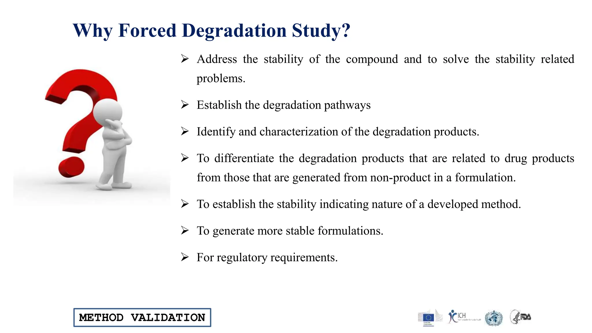 METHOD VALIDATION
Why Forced Degradation Study?
 Address the stability of the compound and to solve the stability related
problems.
 Establish the degradation pathways
 Identify and characterization of the degradation products.
 To differentiate the degradation products that are related to drug products
from those that are generated from non-product in a formulation.
 To establish the stability indicating nature of a developed method.
 To generate more stable formulations.
 For regulatory requirements.
 