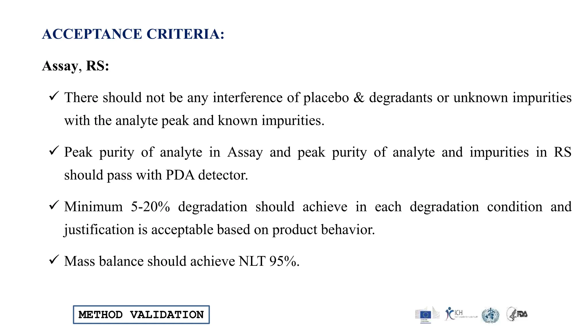 METHOD VALIDATION
ACCEPTANCE CRITERIA:
Assay, RS:
 There should not be any interference of placebo & degradants or unknown impurities
with the analyte peak and known impurities.
 Peak purity of analyte in Assay and peak purity of analyte and impurities in RS
should pass with PDA detector.
 Minimum 5-20% degradation should achieve in each degradation condition and
justification is acceptable based on product behavior.
 Mass balance should achieve NLT 95%.
 