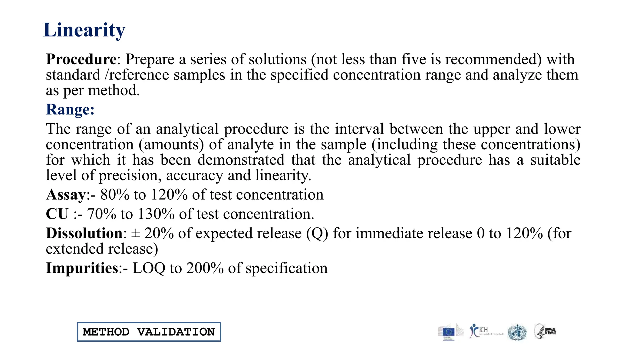 METHOD VALIDATION
Linearity
Procedure: Prepare a series of solutions (not less than five is recommended) with
standard /reference samples in the specified concentration range and analyze them
as per method.
Range:
The range of an analytical procedure is the interval between the upper and lower
concentration (amounts) of analyte in the sample (including these concentrations)
for which it has been demonstrated that the analytical procedure has a suitable
level of precision, accuracy and linearity.
Assay:- 80% to 120% of test concentration
CU :- 70% to 130% of test concentration.
Dissolution: ± 20% of expected release (Q) for immediate release 0 to 120% (for
extended release)
Impurities:- LOQ to 200% of specification
 