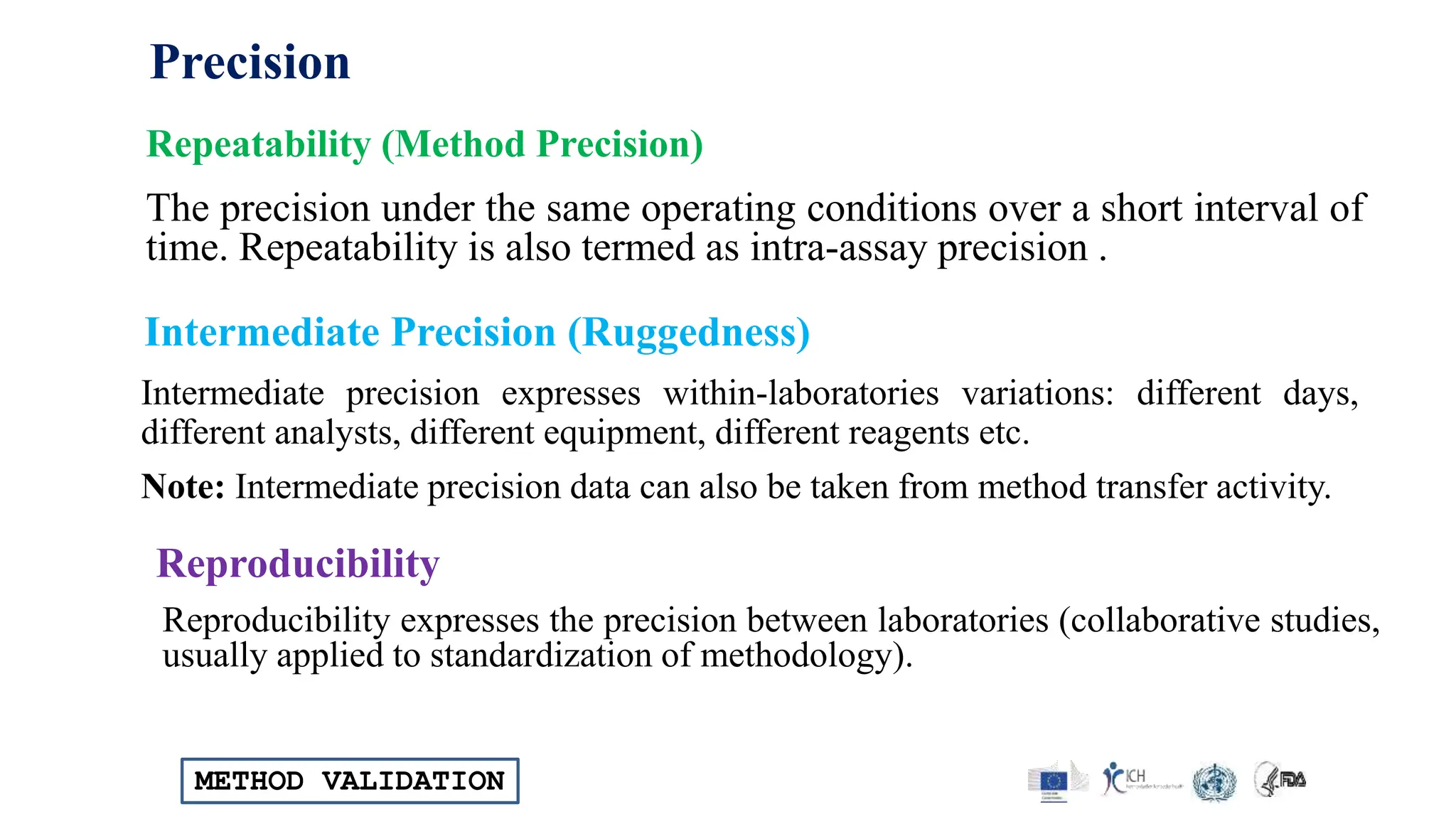 METHOD VALIDATION
The precision under the same operating conditions over a short interval of
time. Repeatability is also termed as intra-assay precision .
Repeatability (Method Precision)
Intermediate precision expresses within-laboratories variations: different days,
different analysts, different equipment, different reagents etc.
Note: Intermediate precision data can also be taken from method transfer activity.
Intermediate Precision (Ruggedness)
Reproducibility expresses the precision between laboratories (collaborative studies,
usually applied to standardization of methodology).
Reproducibility
Precision
 