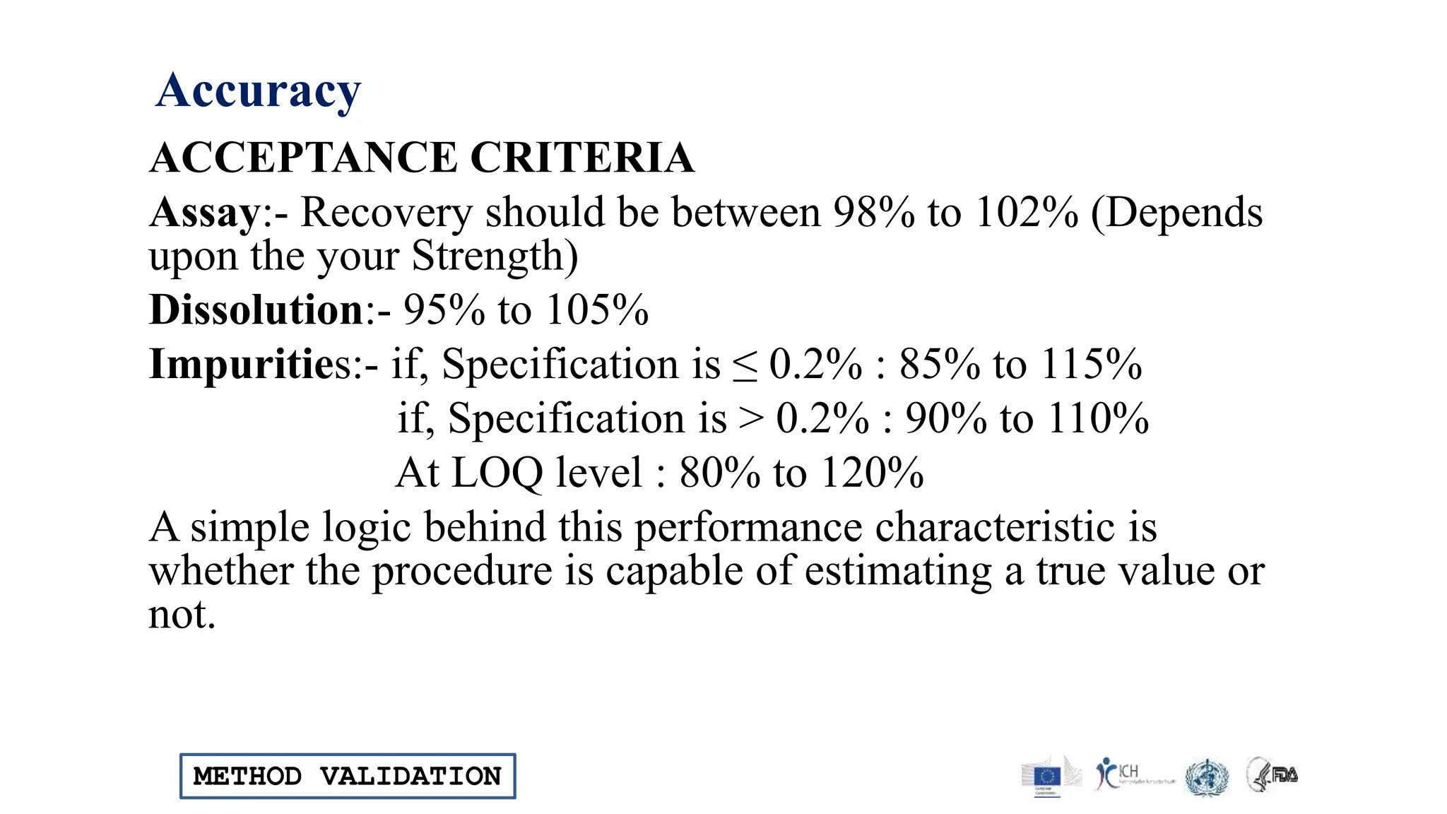 METHOD VALIDATION
Accuracy
ACCEPTANCE CRITERIA
Assay:- Recovery should be between 98% to 102% (Depends
upon the your Strength)
Dissolution:- 95% to 105%
Impurities:- if, Specification is ≤ 0.2% : 85% to 115%
if, Specification is > 0.2% : 90% to 110%
At LOQ level : 80% to 120%
A simple logic behind this performance characteristic is
whether the procedure is capable of estimating a true value or
not.
 