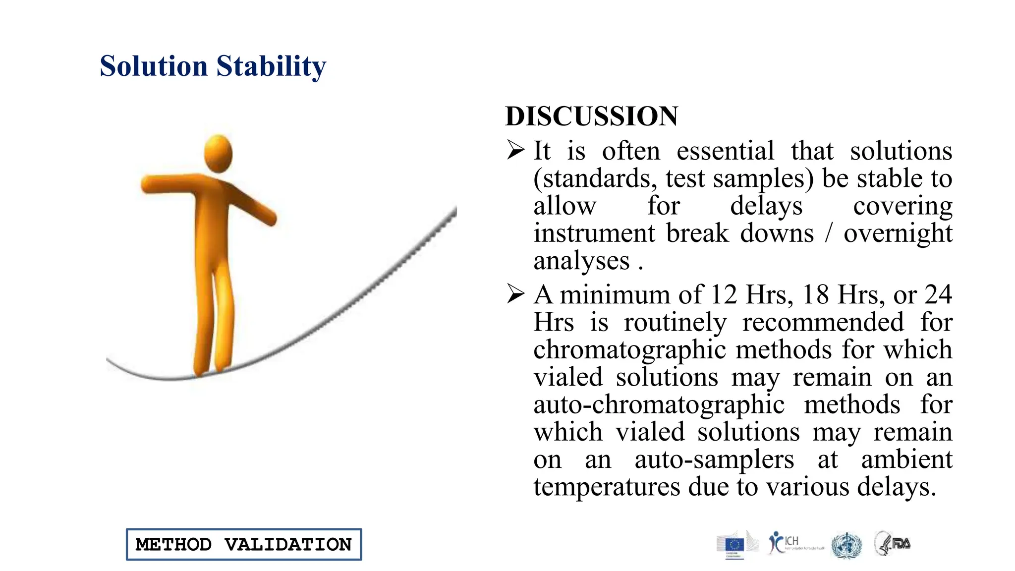 METHOD VALIDATION
Solution Stability
DISCUSSION
 It is often essential that solutions
(standards, test samples) be stable to
allow for delays covering
instrument break downs / overnight
analyses .
 A minimum of 12 Hrs, 18 Hrs, or 24
Hrs is routinely recommended for
chromatographic methods for which
vialed solutions may remain on an
auto-chromatographic methods for
which vialed solutions may remain
on an auto-samplers at ambient
temperatures due to various delays.
 