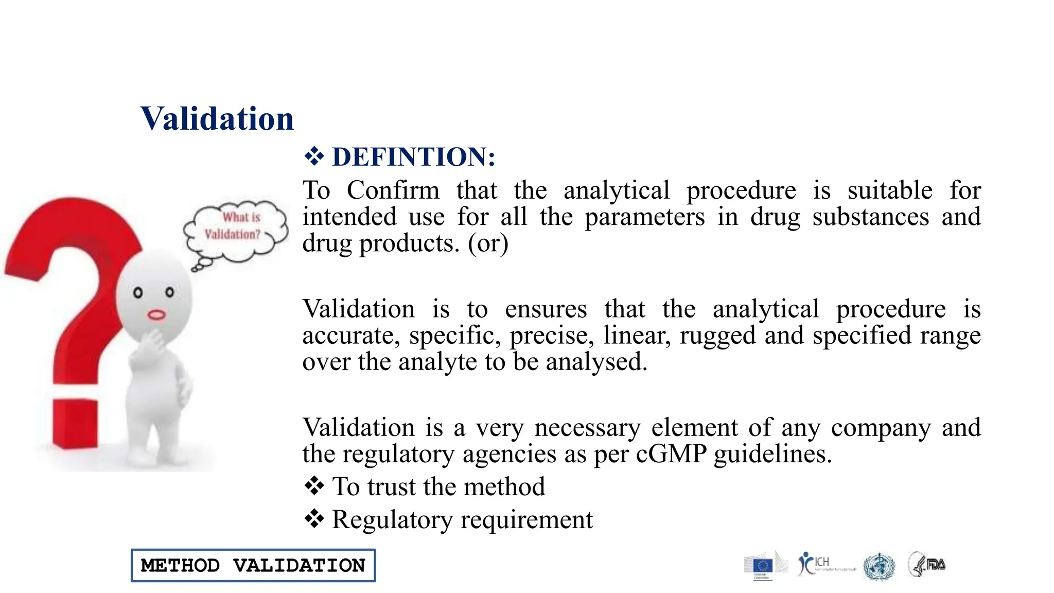 METHOD VALIDATION
Validation
 DEFINTION:
To Confirm that the analytical procedure is suitable for
intended use for all the parameters in drug substances and
drug products. (or)
Validation is to ensures that the analytical procedure is
accurate, specific, precise, linear, rugged and specified range
over the analyte to be analysed.
Validation is a very necessary element of any company and
the regulatory agencies as per cGMP guidelines.
 To trust the method
 Regulatory requirement
 
