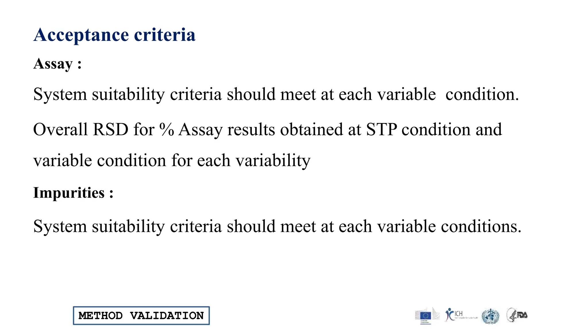 METHOD VALIDATION
Acceptance criteria
Assay :
System suitability criteria should meet at each variable condition.
Overall RSD for % Assay results obtained at STP condition and
variable condition for each variability
Impurities :
System suitability criteria should meet at each variable conditions.
 