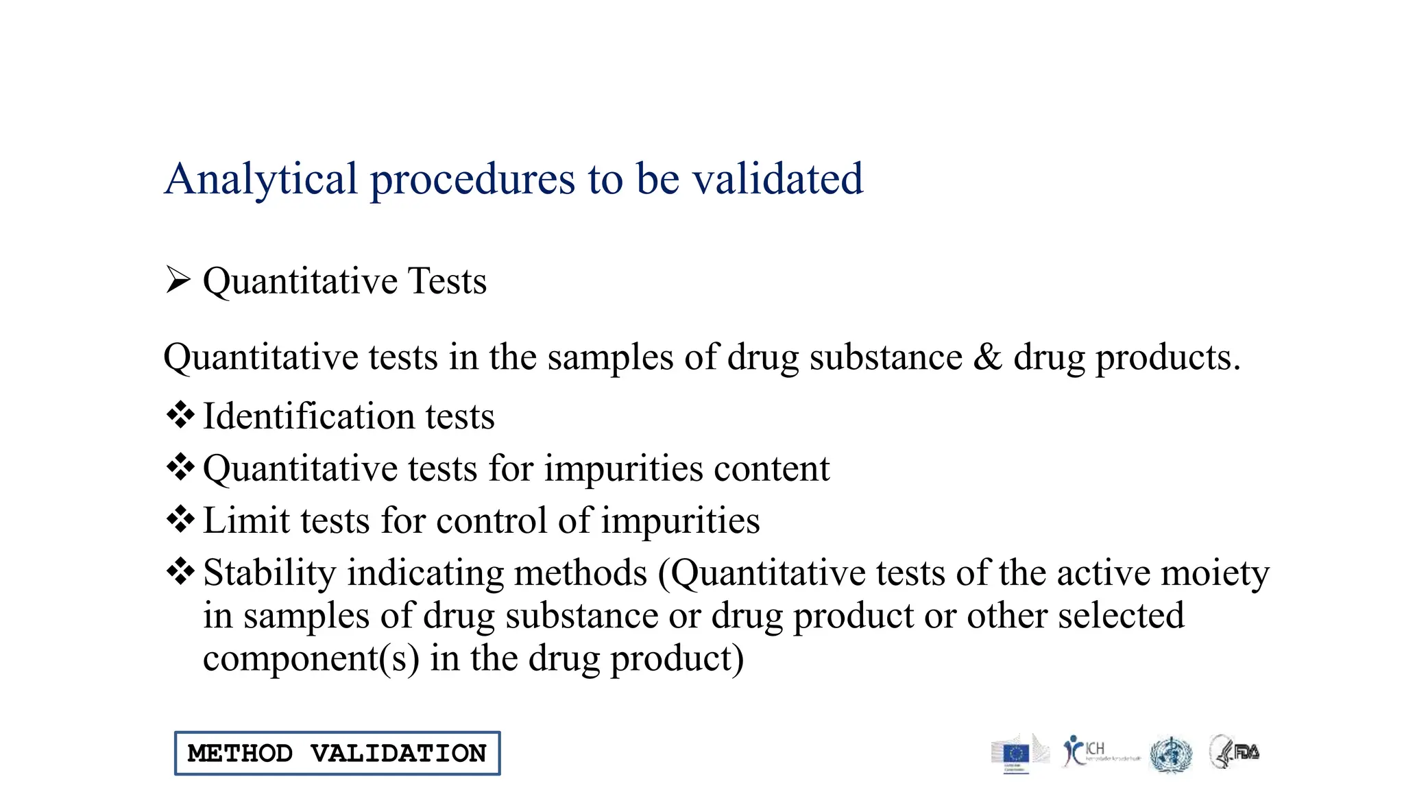 METHOD VALIDATION
Analytical procedures to be validated
 Quantitative Tests
Quantitative tests in the samples of drug substance & drug products.
Identification tests
Quantitative tests for impurities content
Limit tests for control of impurities
Stability indicating methods (Quantitative tests of the active moiety
in samples of drug substance or drug product or other selected
component(s) in the drug product)
 
