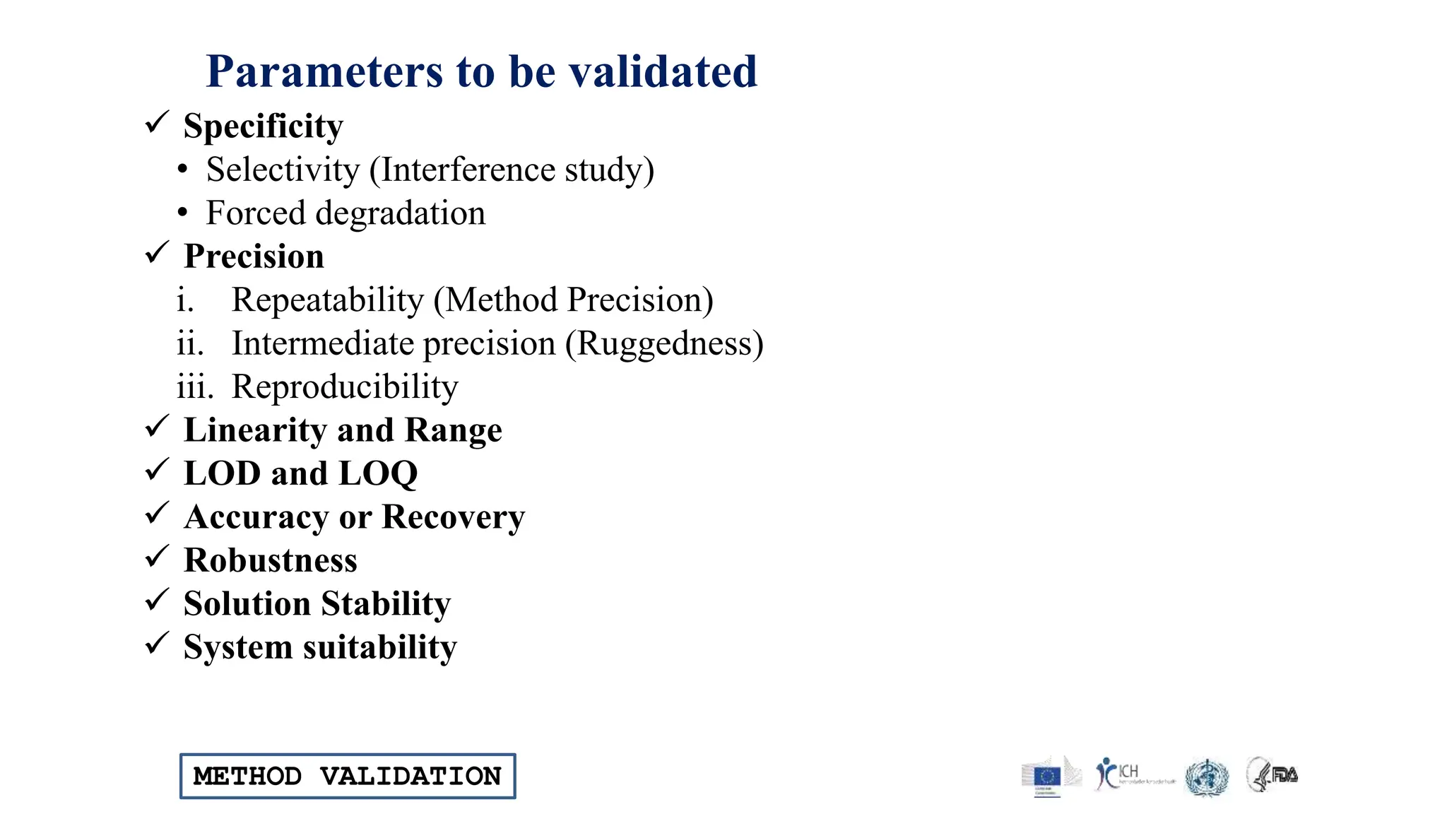 METHOD VALIDATION
Parameters to be validated
 Specificity
• Selectivity (Interference study)
• Forced degradation
 Precision
i. Repeatability (Method Precision)
ii. Intermediate precision (Ruggedness)
iii. Reproducibility
 Linearity and Range
 LOD and LOQ
 Accuracy or Recovery
 Robustness
 Solution Stability
 System suitability
 