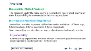 METHOD VALIDATION
The precision under the same operating conditions over a short interval of
time. Repeatability is also termed as intra-assay precision .
Repeatability (Method Precision)
Intermediate precision expresses within-laboratories variations: different days,
different analysts, different equipment, different reagents etc.
Note: Intermediate precision data can also be taken from method transfer activity.
Intermediate Precision (Ruggedness)
Reproducibility expresses the precision between laboratories (collaborative studies,
usually applied to standardization of methodology).
Reproducibility
Precision
 