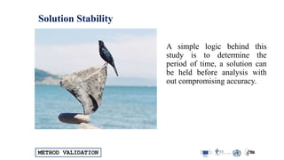 METHOD VALIDATION
Solution Stability
A simple logic behind this
study is to determine the
period of time, a solution can
be held before analysis with
out compromising accuracy.
 