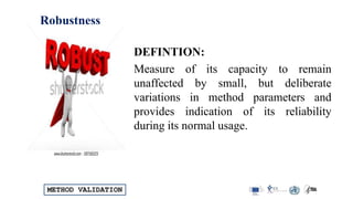METHOD VALIDATION
Robustness
DEFINTION:
Measure of its capacity to remain
unaffected by small, but deliberate
variations in method parameters and
provides indication of its reliability
during its normal usage.
 