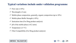 METHOD VALIDATION
Typical variations include under validation programme
 Flow rate (±10%)
 Wavelength (±2 nm)
 Mobile phase composition, generally, organic composition (up to 10%)
 Mobile phase Buffer Strength (±10%)
 Sonication time (For Drug product analysis)
 pH of the mobile phase (±0.2 units)
 Temperature (±5 °C)
 Filter Compatibility (For Drug product analysis)
 