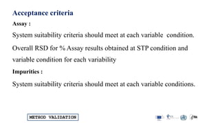 METHOD VALIDATION
Acceptance criteria
Assay :
System suitability criteria should meet at each variable condition.
Overall RSD for % Assay results obtained at STP condition and
variable condition for each variability
Impurities :
System suitability criteria should meet at each variable conditions.
 
