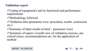 METHOD VALIDATION
Validation report
Listing of equipment's and its functional and performance
requirements
Methodology followed
Validation data (parameter wise- procedure, results ,conclusion
etc.)
Summary of data( results in brief – parameter wise)
Summary of report ( overall view of validation exercise, any
critical issues, recommendations etc. for the application of
method
 