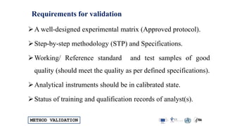 METHOD VALIDATION
Requirements for validation
A well-designed experimental matrix (Approved protocol).
Step-by-step methodology (STP) and Specifications.
Working/ Reference standard and test samples of good
quality (should meet the quality as per defined specifications).
Analytical instruments should be in calibrated state.
Status of training and qualification records of analyst(s).
 