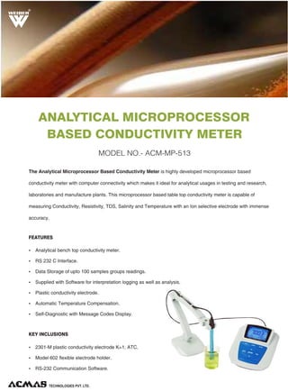 R

ANALYTICAL MICROPROCESSOR
BASED CONDUCTIVITY METER
MODEL NO.- ACM-MP-513
The Analytical Microprocessor Based Conductivity Meter is highly developed microprocessor based
conductivity meter with computer connectivity which makes it ideal for analytical usages in testing and research,
laboratories and manufacture plants. This microprocessor based table top conductivity meter is capable of
measuring Conductivity, Resistivity, TDS, Salinity and Temperature with an Ion selective electrode with immense
accuracy.

FEATURES
Ÿ Analytical bench top conductivity meter.
Ÿ RS 232 C Interface.
Ÿ Data Storage of upto 100 samples groups readings.
Ÿ Supplied with Software for interpretation logging as well as analysis.
Ÿ Plastic conductivity electrode.
Ÿ Automatic Temperature Compensation.
Ÿ Self-Diagnostic with Message Codes Display.

KEY INCLUSIONS
Ÿ 2301-M plastic conductivity electrode K=1, ATC.
Ÿ Model 602 flexible electrode holder.
Ÿ RS-232 Communication Software.

TECHNOLOGIES PVT. LTD.

 