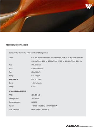 R

TECHNICAL SPECIFICATIONS

MEASURING PARAMETERS
Conductivity, Resistivity, TDS, Salinity and Temperature
Cond:

0 to 200 mS/cm,be divided into five ranges (0.00 to 20.00)µS/cm; (20.0 to
200.0)µS/cm (200 to 2000)µS/cm; (2.00 to 20.00)mS/cm (20.0 to

Res:

200.0)mS/cm

TDS:

(0 to 100)MΩ·cm

Sal:

(0 to 100)g/L

Temp:

0 to 100)ppt

ACCURACY

(-10 to 110)°C

Cond:

1.0% full scale

Temp:

0.5 o C

OTHER PARAMETERS
ATC:

(0 to 50) o C

Storage Data:

100 groups

Communication:

RS-232

Power:

110/220 volts 50 hz or DC9V/300mA

Size & Weight:

(160×190×70) mm/ 880g

TECHNOLOGIES PVT. LTD.

 