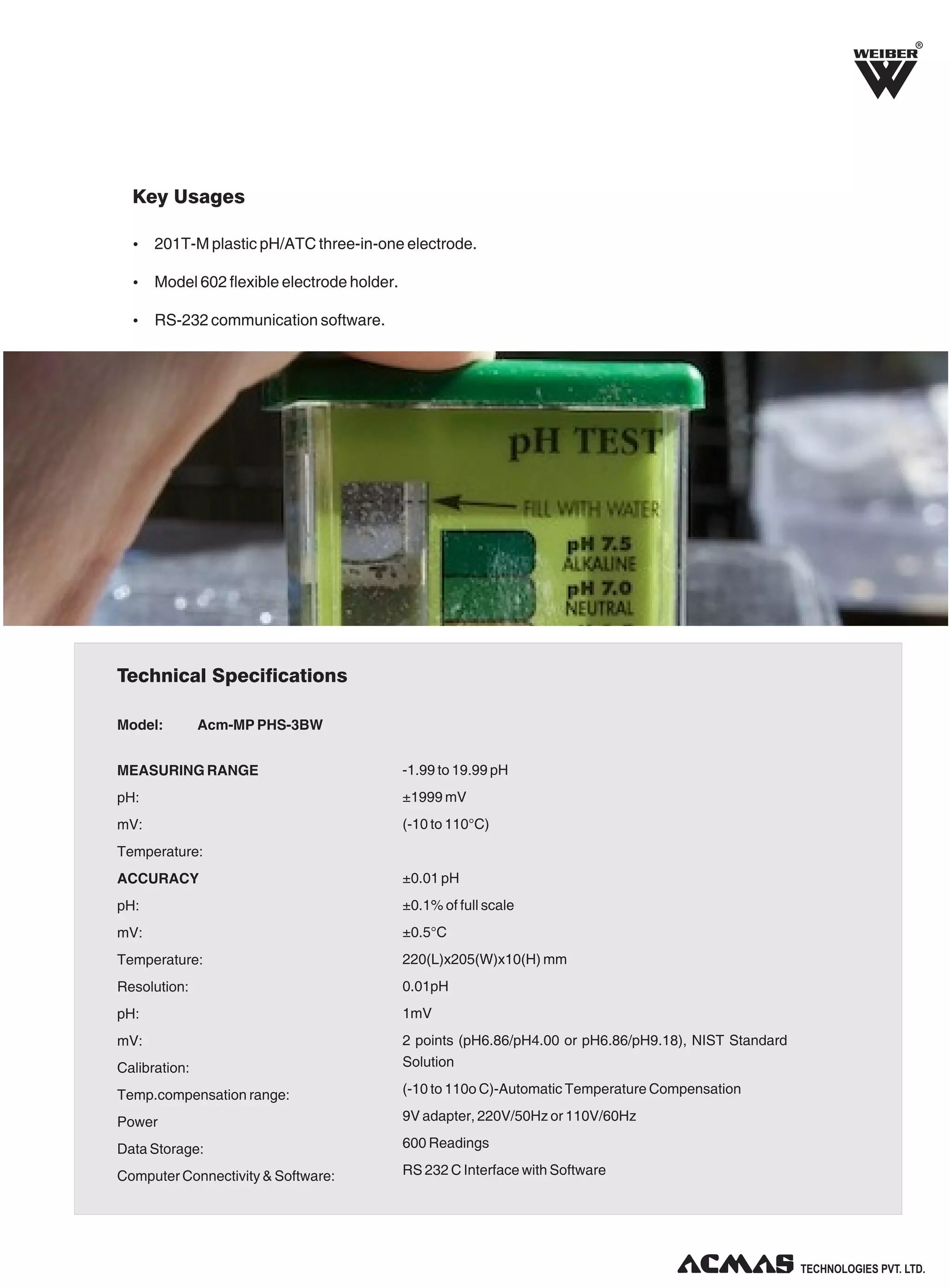 R
Key Usages
Ÿ 201T-M plastic pH/ATC three-in-one electrode.
Ÿ Model 602 flexible electrode holder.
Ÿ RS-232 communication software.
Technical Specifications
Model:
Acm-MP PHS-3BW
MEASURING RANGE
-1.99 to 19.99 pH
pH:
±1999 mV
mV:
(-10 to 110°C)
Temperature:
ACCURACY
±0.01 pH
pH:
±0.1% of full scale
mV:
±0.5°C
Temperature:
220(L)x205(W)x10(H) mm
Resolution:
0.01pH
pH:
1mV
mV:
Calibration:
2 points (pH6.86/pH4.00 or pH6.86/pH9.18), NIST Standard
Solution
Temp.compensation range:
(-10 to 110o C)-Automatic Temperature Compensation
Power
9V adapter, 220V/50Hz or 110V/60Hz
Data Storage:
600 Readings
Computer Connectivity & Software:
RS 232 C Interface with Software
TECHNOLOGIES PVT. LTD.