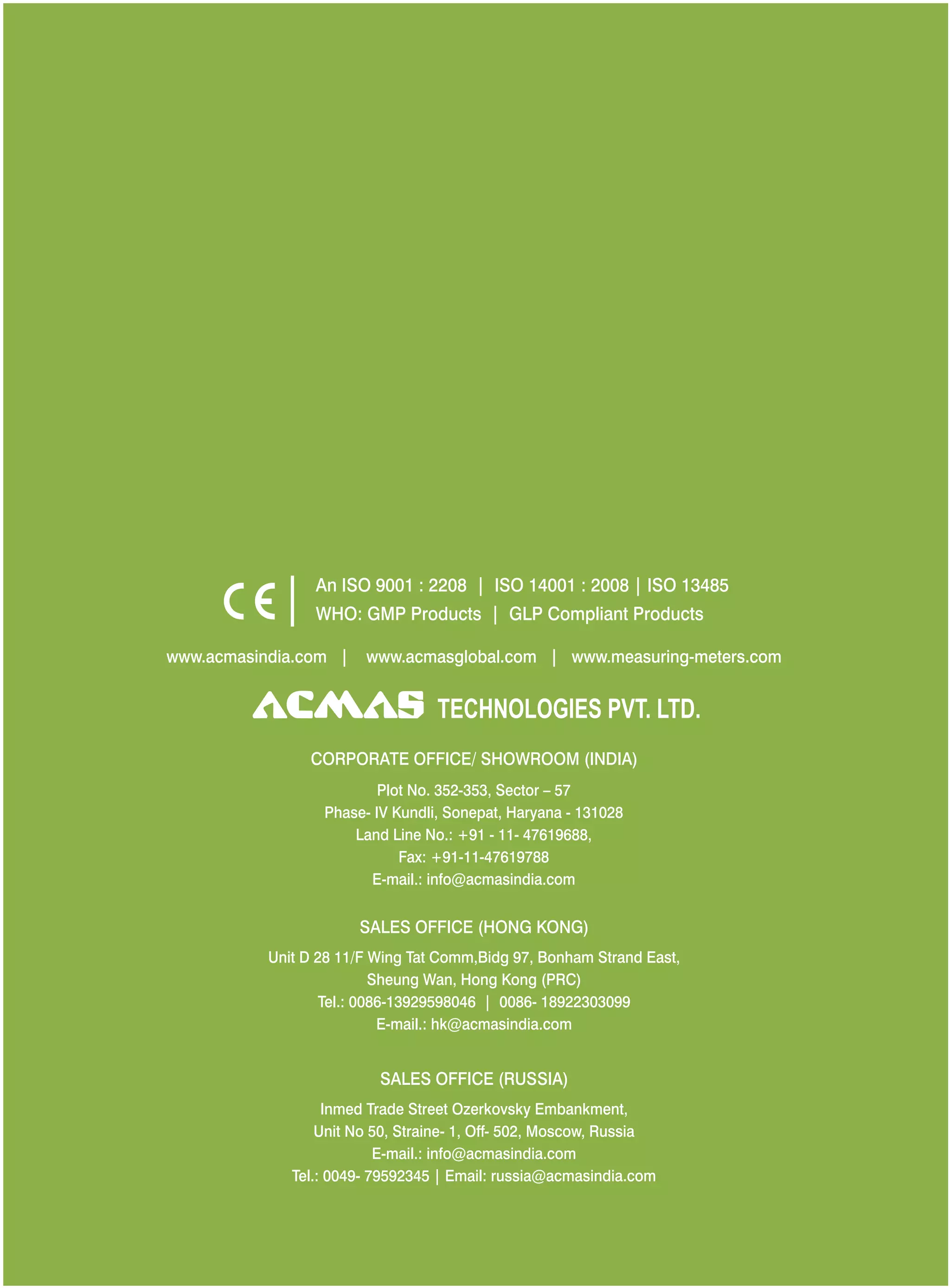 An ISO 9001 : 2208 | ISO 14001 : 2008 | ISO 13485
WHO: GMP Products | GLP Compliant Products
www.acmasindia.com |
www.acmasglobal.com | www.measuring-meters.com
TECHNOLOGIES PVT. LTD.
CORPORATE OFFICE/ SHOWROOM (INDIA)
Plot No. 352-353, Sector – 57
Phase- IV Kundli, Sonepat, Haryana - 131028
Land Line No.: +91 - 11- 47619688,
Fax: +91-11-47619788
E-mail.: info@acmasindia.com
SALES OFFICE (HONG KONG)
Unit D 28 11/F Wing Tat Comm,Bidg 97, Bonham Strand East,
Sheung Wan, Hong Kong (PRC)
Tel.: 0086-13929598046 | 0086- 18922303099
E-mail.: hk@acmasindia.com
SALES OFFICE (RUSSIA)
Inmed Trade Street Ozerkovsky Embankment,
Unit No 50, Straine- 1, Off- 502, Moscow, Russia
E-mail.: info@acmasindia.com
Tel.: 0049- 79592345 | Email: russia@acmasindia.com