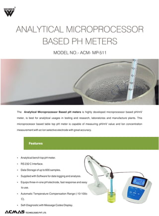 R

ANALYTICAL MICROPROCESSOR
BASED PH METERS
MODEL NO.- ACM- MP-511

The Analytical Microprocessor Based pH meters is highly developed microprocessor based pH/mV
meter, is best for analytical usages in testing and research, laboratories and manufacture plants. This
microprocessor based table top pH meter is capable of measuring pH/mV value and Ion concentration
measurement with an Ion selective electrode with great accuracy.

Features

Ÿ Analytical bench top pH meter.
Ÿ RS 232 C Interface.
Ÿ Data Storage of up to 600 samples.
Ÿ Supplied with Software for data logging and analysis.
Ÿ Equips three-in-one pH electrode, fast response and easy

to use.
Ÿ Automatic Temperature Compensation Range (-10-100o

C).
Ÿ Self-Diagnostic with Message Codes Display.
TECHNOLOGIES PVT. LTD.

 