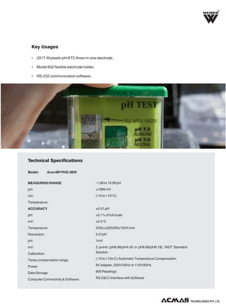 R

Key Usages
Ÿ 201T-M plastic pH/ATC three-in-one electrode.
Ÿ Model 602 flexible electrode holder.
Ÿ RS-232 communication software.

Technical Specifications
Model:

Acm-MP PHS-3BW

MEASURING RANGE

-1.99 to 19.99 pH

pH:

±1999 mV

mV:

(-10 to 110°C)

Temperature:
ACCURACY

±0.01 pH

pH:

±0.1% of full scale

mV:

±0.5°C

Temperature:

220(L)x205(W)x10(H) mm

Resolution:

0.01pH

pH:

1mV

mV:
Calibration:

2 points (pH6.86/pH4.00 or pH6.86/pH9.18), NIST Standard
Solution

Temp.compensation range:

(-10 to 110o C)-Automatic Temperature Compensation

Power

9V adapter, 220V/50Hz or 110V/60Hz

Data Storage:

600 Readings

Computer Connectivity & Software:

RS 232 C Interface with Software

TECHNOLOGIES PVT. LTD.

 