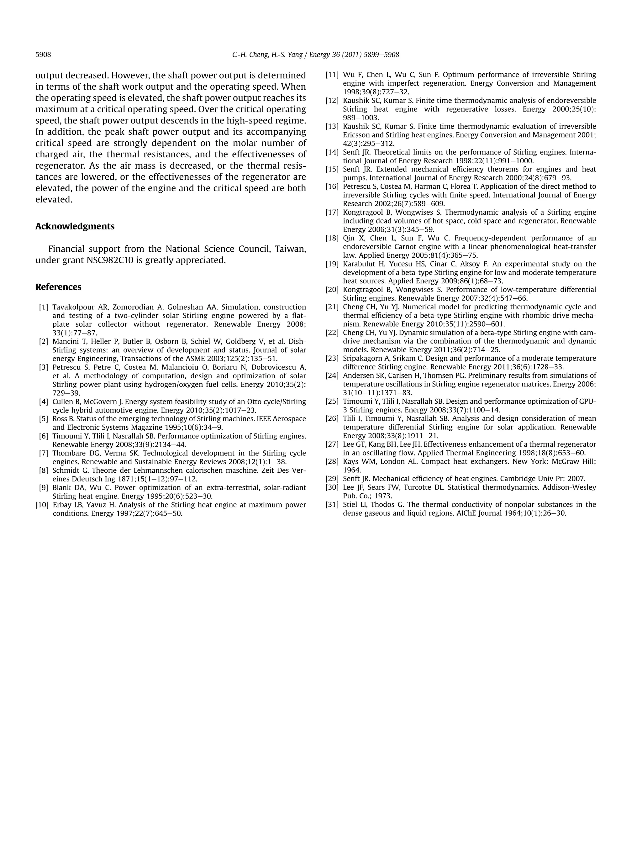 5908                                                         C.-H. Cheng, H.-S. Yang / Energy 36 (2011) 5899e5908


output decreased. However, the shaft power output is determined                           [11] Wu F, Chen L, Wu C, Sun F. Optimum performance of irreversible Stirling
                                                                                               engine with imperfect regeneration. Energy Conversion and Management
in terms of the shaft work output and the operating speed. When
                                                                                               1998;39(8):727e32.
the operating speed is elevated, the shaft power output reaches its                       [12] Kaushik SC, Kumar S. Finite time thermodynamic analysis of endoreversible
maximum at a critical operating speed. Over the critical operating                             Stirling heat engine with regenerative losses. Energy 2000;25(10):
speed, the shaft power output descends in the high-speed regime.                               989e1003.
                                                                                          [13] Kaushik SC, Kumar S. Finite time thermodynamic evaluation of irreversible
In addition, the peak shaft power output and its accompanying                                  Ericsson and Stirling heat engines. Energy Conversion and Management 2001;
critical speed are strongly dependent on the molar number of                                   42(3):295e312.
charged air, the thermal resistances, and the effectivenesses of                          [14] Senft JR. Theoretical limits on the performance of Stirling engines. Interna-
                                                                                               tional Journal of Energy Research 1998;22(11):991e1000.
regenerator. As the air mass is decreased, or the thermal resis-                          [15] Senft JR. Extended mechanical efﬁciency theorems for engines and heat
tances are lowered, or the effectivenesses of the regenerator are                              pumps. International Journal of Energy Research 2000;24(8):679e93.
elevated, the power of the engine and the critical speed are both                         [16] Petrescu S, Costea M, Harman C, Florea T. Application of the direct method to
                                                                                               irreversible Stirling cycles with ﬁnite speed. International Journal of Energy
elevated.                                                                                      Research 2002;26(7):589e609.
                                                                                          [17] Kongtragool B, Wongwises S. Thermodynamic analysis of a Stirling engine
                                                                                               including dead volumes of hot space, cold space and regenerator. Renewable
Acknowledgments                                                                                Energy 2006;31(3):345e59.
                                                                                          [18] Qin X, Chen L, Sun F, Wu C. Frequency-dependent performance of an
  Financial support from the National Science Council, Taiwan,                                 endoreversible Carnot engine with a linear phenomenological heat-transfer
                                                                                               law. Applied Energy 2005;81(4):365e75.
under grant NSC982C10 is greatly appreciated.                                             [19] Karabulut H, Yucesu HS, Cinar C, Aksoy F. An experimental study on the
                                                                                               development of a beta-type Stirling engine for low and moderate temperature
                                                                                               heat sources. Applied Energy 2009;86(1):68e73.
References                                                                                [20] Kongtragool B, Wongwises S. Performance of low-temperature differential
                                                                                               Stirling engines. Renewable Energy 2007;32(4):547e66.
 [1] Tavakolpour AR, Zomorodian A, Golneshan AA. Simulation, construction                 [21] Cheng CH, Yu YJ. Numerical model for predicting thermodynamic cycle and
     and testing of a two-cylinder solar Stirling engine powered by a ﬂat-                     thermal efﬁciency of a beta-type Stirling engine with rhombic-drive mecha-
     plate solar collector without regenerator. Renewable Energy 2008;                         nism. Renewable Energy 2010;35(11):2590e601.
     33(1):77e87.                                                                         [22] Cheng CH, Yu YJ. Dynamic simulation of a beta-type Stirling engine with cam-
 [2] Mancini T, Heller P, Butler B, Osborn B, Schiel W, Goldberg V, et al. Dish-               drive mechanism via the combination of the thermodynamic and dynamic
     Stirling systems: an overview of development and status. Journal of solar                 models. Renewable Energy 2011;36(2):714e25.
     energy Engineering, Transactions of the ASME 2003;125(2):135e51.                     [23] Sripakagorn A, Srikam C. Design and performance of a moderate temperature
 [3] Petrescu S, Petre C, Costea M, Malancioiu O, Boriaru N, Dobrovicescu A,                   difference Stirling engine. Renewable Energy 2011;36(6):1728e33.
     et al. A methodology of computation, design and optimization of solar                [24] Andersen SK, Carlsen H, Thomsen PG. Preliminary results from simulations of
     Stirling power plant using hydrogen/oxygen fuel cells. Energy 2010;35(2):                 temperature oscillations in Stirling engine regenerator matrices. Energy 2006;
     729e39.                                                                                   31(10e11):1371e83.
 [4] Cullen B, McGovern J. Energy system feasibility study of an Otto cycle/Stirling      [25] Timoumi Y, Tlili I, Nasrallah SB. Design and performance optimization of GPU-
     cycle hybrid automotive engine. Energy 2010;35(2):1017e23.                                3 Stirling engines. Energy 2008;33(7):1100e14.
 [5] Ross B. Status of the emerging technology of Stirling machines. IEEE Aerospace       [26] Tlili I, Timoumi Y, Nasrallah SB. Analysis and design consideration of mean
     and Electronic Systems Magazine 1995;10(6):34e9.                                          temperature differential Stirling engine for solar application. Renewable
 [6] Timoumi Y, Tlili I, Nasrallah SB. Performance optimization of Stirling engines.           Energy 2008;33(8):1911e21.
     Renewable Energy 2008;33(9):2134e44.                                                 [27] Lee GT, Kang BH, Lee JH. Effectiveness enhancement of a thermal regenerator
 [7] Thombare DG, Verma SK. Technological development in the Stirling cycle                    in an oscillating ﬂow. Applied Thermal Engineering 1998;18(8):653e60.
     engines. Renewable and Sustainable Energy Reviews 2008;12(1):1e38.                   [28] Kays WM, London AL. Compact heat exchangers. New York: McGraw-Hill;
 [8] Schmidt G. Theorie der Lehmannschen calorischen maschine. Zeit Des Ver-                   1964.
     eines Ddeutsch Ing 1871;15(1e12):97e112.                                             [29] Senft JR. Mechanical efﬁciency of heat engines. Cambridge Univ Pr; 2007.
 [9] Blank DA, Wu C. Power optimization of an extra-terrestrial, solar-radiant            [30] Lee JF, Sears FW, Turcotte DL. Statistical thermodynamics. Addison-Wesley
     Stirling heat engine. Energy 1995;20(6):523e30.                                           Pub. Co.; 1973.
[10] Erbay LB, Yavuz H. Analysis of the Stirling heat engine at maximum power             [31] Stiel LI, Thodos G. The thermal conductivity of nonpolar substances in the
     conditions. Energy 1997;22(7):645e50.                                                     dense gaseous and liquid regions. AIChE Journal 1964;10(1):26e30.
 