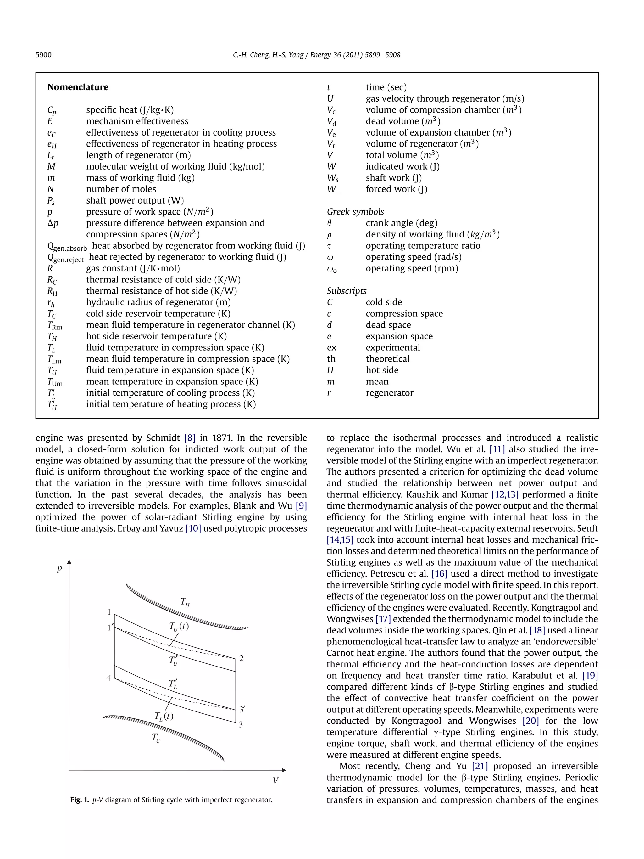 5900                                                           C.-H. Cheng, H.-S. Yang / Energy 36 (2011) 5899e5908



  Nomenclature                                                                              t           time (sec)
                                                                                            U           gas velocity through regenerator (m/s)
  Cp         speciﬁc heat (J=kg,K)                                                          Vc          volume of compression chamber (m3 )
  E          mechanism effectiveness                                                        Vd          dead volume (m3 )
  eC         effectiveness of regenerator in cooling process                                Ve          volume of expansion chamber (m3 )
  eH         effectiveness of regenerator in heating process                                Vr          volume of regenerator (m3 )
  Lr         length of regenerator (m)                                                      V           total volume (m3 )
  M          molecular weight of working ﬂuid (kg/mol)                                      W           indicated work (J)
  m          mass of working ﬂuid (kg)                                                      Ws          shaft work (J)
  N          number of moles                                                                WÀ          forced work (J)
  Ps         shaft power output (W)
  p          pressure of work space (N=m2 )                                                 Greek symbols
  Dp         pressure difference between expansion and                                      q        crank angle (deg)
             compression spaces (N=m2 )                                                     r        density of working ﬂuid (kg=m3 )
  Qgen:absorb heat absorbed by regenerator from working ﬂuid (J)                            s        operating temperature ratio
  Qgen:reject heat rejected by regenerator to working ﬂuid (J)                              u        operating speed (rad/s)
  R          gas constant (J=K,mol)                                                         uo       operating speed (rpm)
  RC         thermal resistance of cold side (K=W)
  RH         thermal resistance of hot side (K=W)                                           Subscripts
  rh         hydraulic radius of regenerator (m)                                            C         cold side
  TC         cold side reservoir temperature (K)                                            c         compression space
  TRm        mean ﬂuid temperature in regenerator channel (K)                               d         dead space
  TH         hot side reservoir temperature (K)                                             e         expansion space
  TL         ﬂuid temperature in compression space (K)                                      ex        experimental
  TLm        mean ﬂuid temperature in compression space (K)                                 th        theoretical
  TU         ﬂuid temperature in expansion space (K)                                        H         hot side
  TUm        mean temperature in expansion space (K)                                        m         mean
  TL0        initial temperature of cooling process (K)                                     r         regenerator
  TU0        initial temperature of heating process (K)


engine was presented by Schmidt [8] in 1871. In the reversible                              to replace the isothermal processes and introduced a realistic
model, a closed-form solution for indicted work output of the                               regenerator into the model. Wu et al. [11] also studied the irre-
engine was obtained by assuming that the pressure of the working                            versible model of the Stirling engine with an imperfect regenerator.
ﬂuid is uniform throughout the working space of the engine and                              The authors presented a criterion for optimizing the dead volume
that the variation in the pressure with time follows sinusoidal                             and studied the relationship between net power output and
function. In the past several decades, the analysis has been                                thermal efﬁciency. Kaushik and Kumar [12,13] performed a ﬁnite
extended to irreversible models. For examples, Blank and Wu [9]                             time thermodynamic analysis of the power output and the thermal
optimized the power of solar-radiant Stirling engine by using                               efﬁciency for the Stirling engine with internal heat loss in the
ﬁnite-time analysis. Erbay and Yavuz [10] used polytropic processes                         regenerator and with ﬁnite-heat-capacity external reservoirs. Senft
                                                                                            [14,15] took into account internal heat losses and mechanical fric-
                                                                                            tion losses and determined theoretical limits on the performance of
                                                                                            Stirling engines as well as the maximum value of the mechanical
       p
                                                                                            efﬁciency. Petrescu et al. [16] used a direct method to investigate
                                                                                            the irreversible Stirling cycle model with ﬁnite speed. In this report,
                                                                                            effects of the regenerator loss on the power output and the thermal
                                                 TH
                      1                                                                     efﬁciency of the engines were evaluated. Recently, Kongtragool and
                                                                                            Wongwises [17] extended the thermodynamic model to include the
                                           TU (t )                                          dead volumes inside the working spaces. Qin et al. [18] used a linear
                                                                                            phenomenological heat-transfer law to analyze an ‘endoreversible’
                                                                                            Carnot heat engine. The authors found that the power output, the
                                           TU′                   2
                                                                                            thermal efﬁciency and the heat-conduction losses are dependent
                      4                                                                     on frequency and heat transfer time ratio. Karabulut et al. [19]
                                           TL′                                              compared different kinds of b-type Stirling engines and studied
                                                                                            the effect of convective heat transfer coefﬁcient on the power
                                                                 3′                         output at different operating speeds. Meanwhile, experiments were
                                      TL (t )
                                                                 3                          conducted by Kongtragool and Wongwises [20] for the low
                                                                                            temperature differential g-type Stirling engines. In this study,
                                     TC
                                                                                            engine torque, shaft work, and thermal efﬁciency of the engines
                                                                                            were measured at different engine speeds.
                                                                                                Most recently, Cheng and Yu [21] proposed an irreversible
                                                                               V            thermodynamic model for the b-type Stirling engines. Periodic
                                                                                            variation of pressures, volumes, temperatures, masses, and heat
           Fig. 1. p-V diagram of Stirling cycle with imperfect regenerator.                transfers in expansion and compression chambers of the engines
 