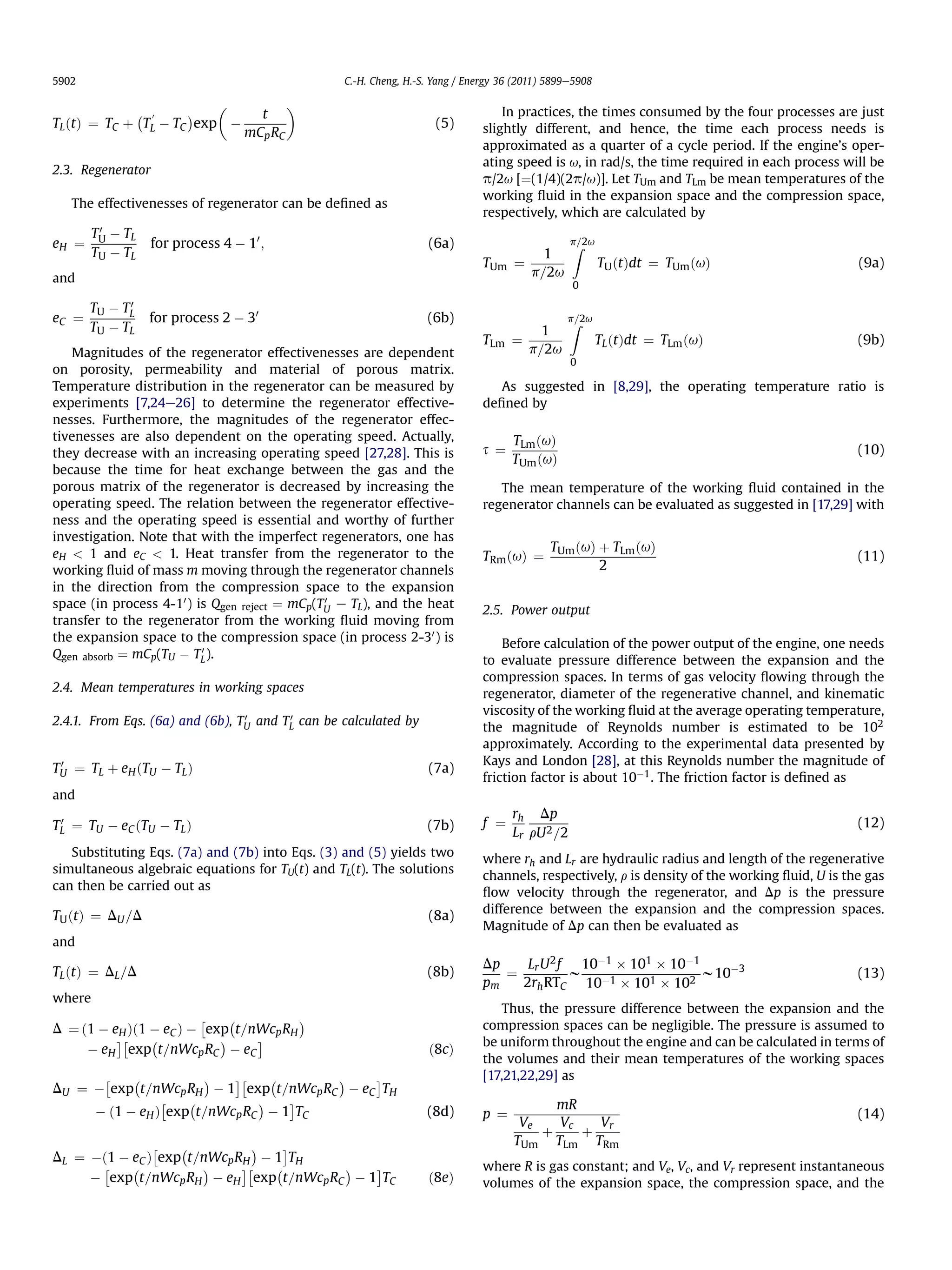 5902                                                      C.-H. Cheng, H.-S. Yang / Energy 36 (2011) 5899e5908

                                                 
             À 0     Á                     t                                               In practices, the times consumed by the four processes are just
TL ðtÞ ¼ TC þ TL À TC exp À                                                  (5)       slightly different, and hence, the time each process needs is
                                         mCp RC
                                                                                       approximated as a quarter of a cycle period. If the engine’s oper-
                                                                                       ating speed is u, in rad/s, the time required in each process will be
2.3. Regenerator
                                                                                       p/2u [¼(1/4)(2p/u)]. Let TUm and TLm be mean temperatures of the
                                                                                       working ﬂuid in the expansion space and the compression space,
     The effectivenesses of regenerator can be deﬁned as
                                                                                       respectively, which are calculated by
         0
        TU À TL
eH ¼               for process 4 À 10 ;                                    (6a)                           p=2u
                                                                                                          Z
        TU À TL                                                                                     1
                                                                                       TUm ¼                     TU ðtÞdt ¼ TUm ðuÞ                     (9a)
and                                                                                               p=2u
                                                                                                          0
             0
       TU À TL
eC   ¼             for process 2 À 30                                      (6b)                          p=2u
                                                                                                         Z
       TU À TL                                                                                     1
                                                                                       TLm ¼                     TL ðtÞdt ¼ TLm ðuÞ                     (9b)
   Magnitudes of the regenerator effectivenesses are dependent                                   p=2u
                                                                                                          0
on porosity, permeability and material of porous matrix.
Temperature distribution in the regenerator can be measured by                            As suggested in [8,29], the operating temperature ratio is
experiments [7,24e26] to determine the regenerator effective-                          deﬁned by
nesses. Furthermore, the magnitudes of the regenerator effec-
tivenesses are also dependent on the operating speed. Actually,                              TLm ðuÞ
they decrease with an increasing operating speed [27,28]. This is                      s¼                                                               (10)
                                                                                             TUm ðuÞ
because the time for heat exchange between the gas and the
porous matrix of the regenerator is decreased by increasing the                           The mean temperature of the working ﬂuid contained in the
operating speed. The relation between the regenerator effective-                       regenerator channels can be evaluated as suggested in [17,29] with
ness and the operating speed is essential and worthy of further
investigation. Note that with the imperfect regenerators, one has
                                                                                                     TUm ðuÞ þ TLm ðuÞ
eH  1 and eC  1. Heat transfer from the regenerator to the                           TRm ðuÞ ¼                                                        (11)
working ﬂuid of mass m moving through the regenerator channels                                               2
in the direction from the compression space to the expansion
space (in process 4-10 ) is Qgen reject ¼ mCp(TU e TL), and the heat
                                               0
                                                                                       2.5. Power output
transfer to the regenerator from the working ﬂuid moving from
the expansion space to the compression space (in process 2-30 ) is                         Before calculation of the power output of the engine, one needs
                          0
Qgen absorb ¼ mCp(TU À TL ).                                                           to evaluate pressure difference between the expansion and the
                                                                                       compression spaces. In terms of gas velocity ﬂowing through the
2.4. Mean temperatures in working spaces                                               regenerator, diameter of the regenerative channel, and kinematic
                                 0      0
                                                                                       viscosity of the working ﬂuid at the average operating temperature,
2.4.1. From Eqs. (6a) and (6b), TU and TL can be calculated by                         the magnitude of Reynolds number is estimated to be 102
                                                                                       approximately. According to the experimental data presented by
 0                                                                                     Kays and London [28], at this Reynolds number the magnitude of
TU ¼ TL þ eH ðTU À TL Þ                                                    (7a)
                                                                                       friction factor is about 10À1 . The friction factor is deﬁned as
and
                                                                                             rh Dp
 0
TL ¼ TU À eC ðTU À TL Þ                                                    (7b)        f ¼                                                              (12)
                                                                                             Lr rU 2 =2
   Substituting Eqs. (7a) and (7b) into Eqs. (3) and (5) yields two
                                                                                       where rh and Lr are hydraulic radius and length of the regenerative
simultaneous algebraic equations for TU(t) and TL(t). The solutions
                                                                                       channels, respectively, r is density of the working ﬂuid, U is the gas
can then be carried out as
                                                                                       ﬂow velocity through the regenerator, and Dp is the pressure
                                                                                       difference between the expansion and the compression spaces.
TU ðtÞ ¼ DU =D                                                             (8a)
                                                                                       Magnitude of Dp can then be evaluated as
and
                                                                                       Dp         Lr U 2 f  10À1 Â 101 Â 10À1
TL ðtÞ ¼ DL =D                                                             (8b)              ¼             w À1               w10À3                     (13)
                                                                                       pm        2rh RTC 10 Â 101 Â 102
where
                                                                                           Thus, the pressure difference between the expansion and the
                           Â        À                 Á
D ¼ ð1 À eH Þð1 À eC Þ À exp t=nWcp RH                                                 compression spaces can be negligible. The pressure is assumed to
           ÃÂ  À         Á     Ã                                                       be uniform throughout the engine and can be calculated in terms of
       À eH exp t=nWcp RC À eC                                             ð8cÞ
                                                                                       the volumes and their mean temperatures of the working spaces
          Â    À            Á           ÃÂ   À            Á     Ã                      [17,21,22,29] as
DU ¼ À exp t=nWcp RH À 1 exp t=nWcp RC À eC TH
                   Â   À         Á   Ã                                                             mR
        À ð1 À eH Þ exp t=nWcp RC À 1 TC                                   (8d)        p ¼                                                              (14)
                                                                                              Ve   Vc   Vr
                                                                                                 þ    þ
               Â  À          Á  Ã                                                            TUm TLm TRm
DL ¼ Àð1 À eC Þ exp t=nWcp RH À 1 TH
          Â À         Á    ÃÂ  À         Á   Ã                                         where R is gas constant; and Ve, Vc, and Vr represent instantaneous
       À exp t=nWcp RH À eH exp t=nWcp RC À 1 TC                           ð8eÞ        volumes of the expansion space, the compression space, and the
 